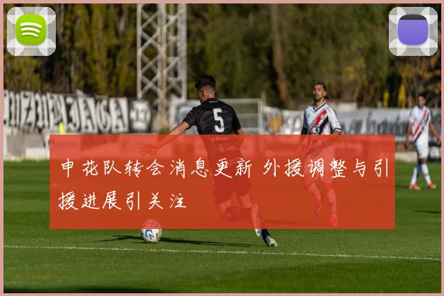 申花队转会消息更新 外援调整与引援进展引关注