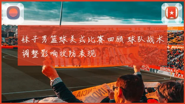 袜子男篮球美式比赛回顾 球队战术调整影响攻防表现