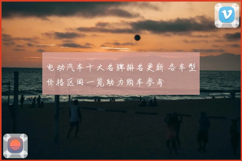电动汽车十大名牌排名更新 各车型价格区间一览助力购车参考