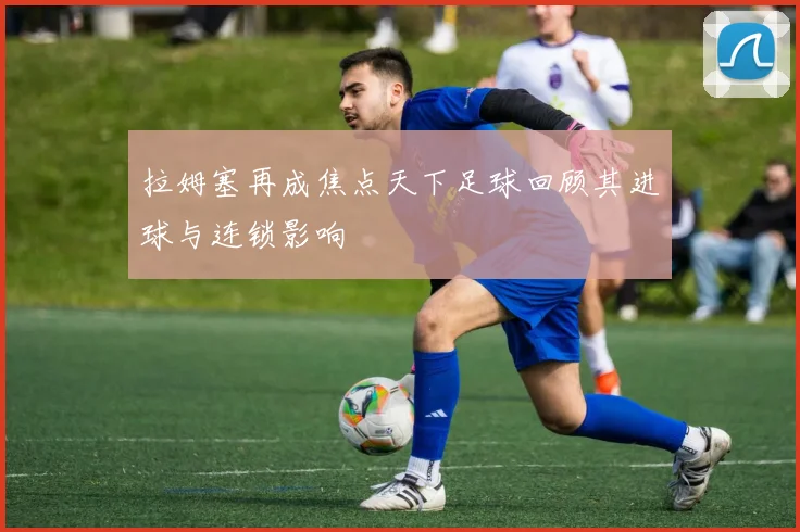 拉姆塞再成焦点天下足球回顾其进球与连锁影响