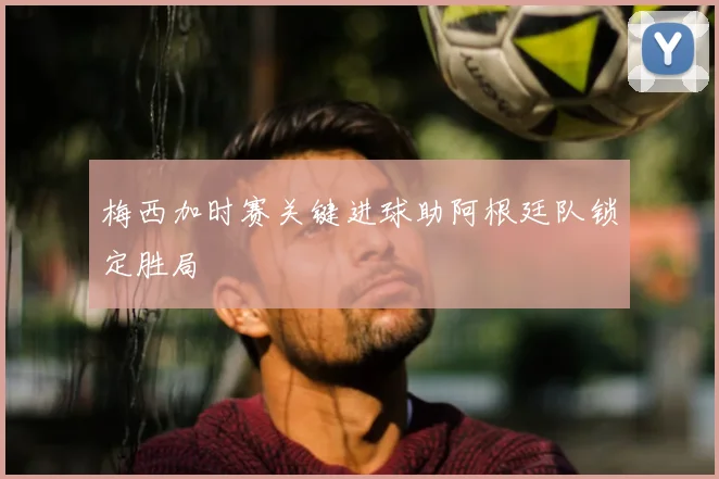 梅西加时赛关键进球助阿根廷队锁定胜局