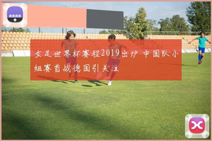 女足世界杯赛程2019出炉 中国队小组赛首战德国引关注