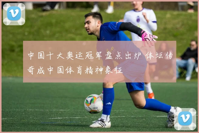 中国十大奥运冠军盘点出炉 体坛传奇成中国体育精神象征