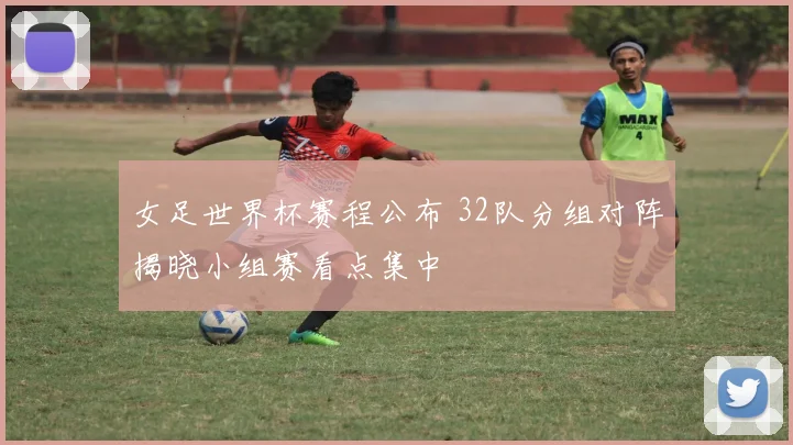 女足世界杯赛程公布 32队分组对阵揭晓小组赛看点集中