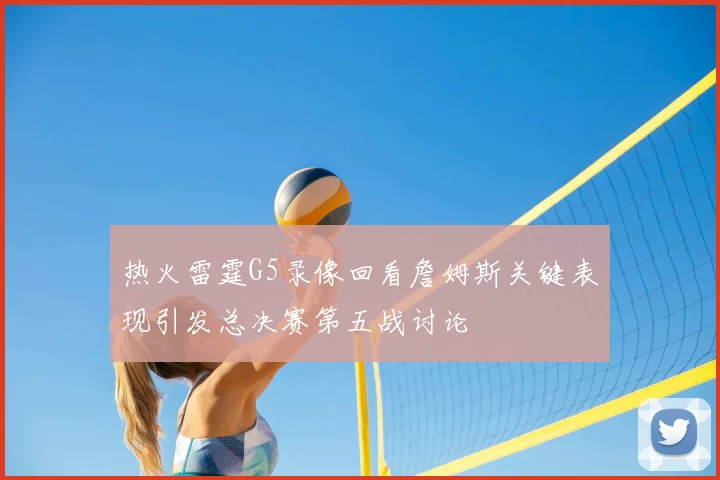 热火雷霆G5录像回看詹姆斯关键表现引发总决赛第五战讨论