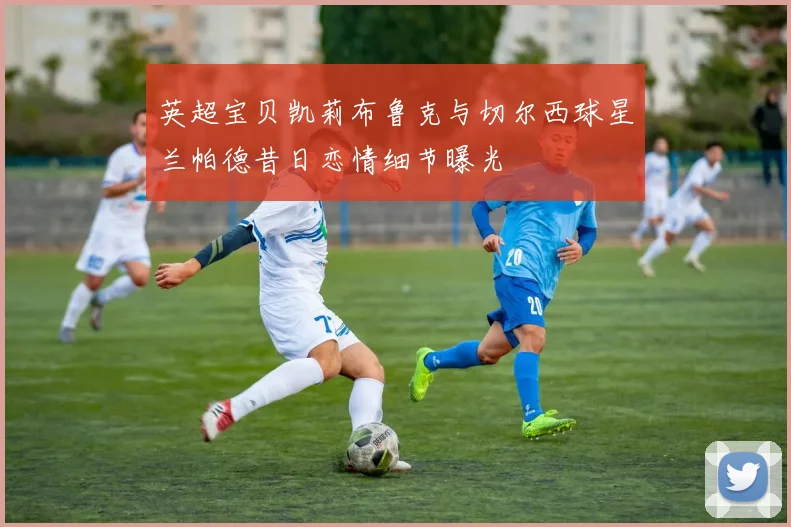 英超宝贝凯莉布鲁克与切尔西球星兰帕德昔日恋情细节曝光