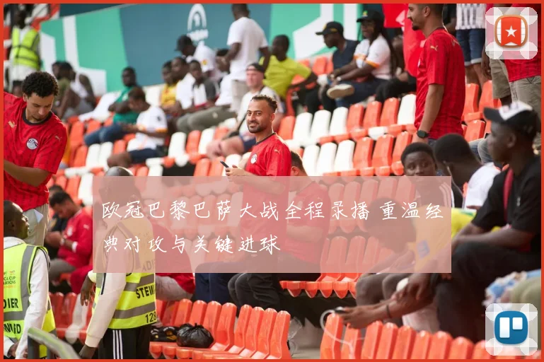 欧冠巴黎巴萨大战全程录播 重温经典对攻与关键进球