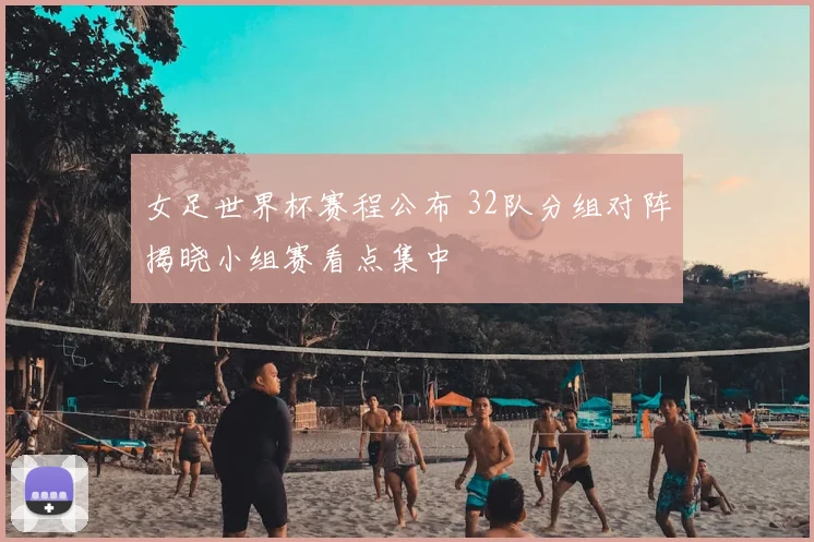 女足世界杯赛程公布 32队分组对阵揭晓小组赛看点集中