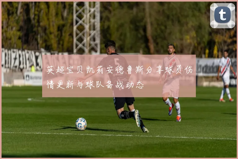 英超宝贝凯莉安德鲁斯分享球员伤情更新与球队备战动态