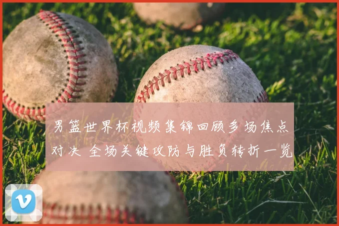 男篮世界杯视频集锦回顾多场焦点对决 全场关键攻防与胜负转折一览