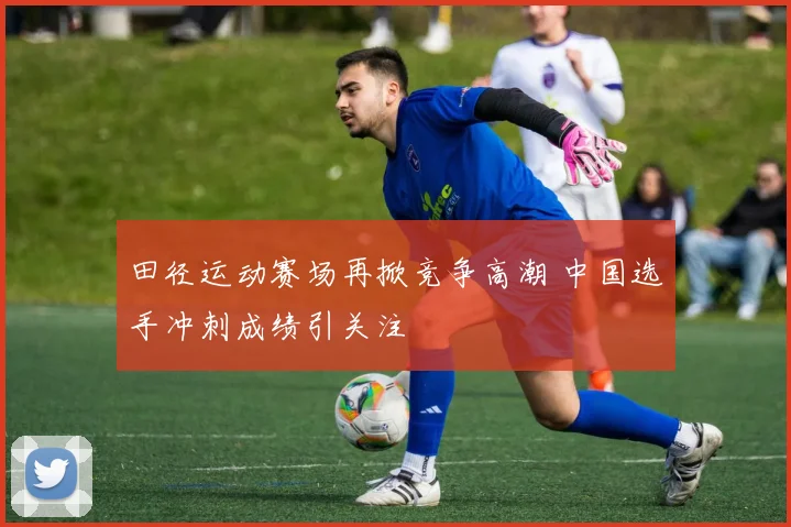 田径运动赛场再掀竞争高潮 中国选手冲刺成绩引关注