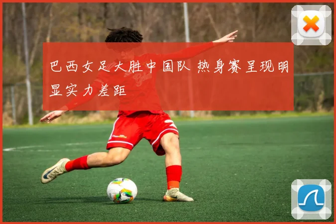 巴西女足大胜中国队 热身赛呈现明显实力差距