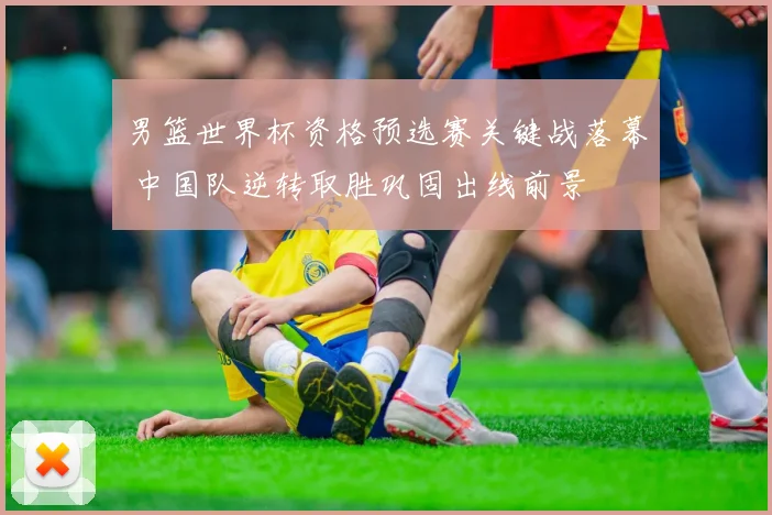 男篮世界杯资格预选赛关键战落幕 中国队逆转取胜巩固出线前景