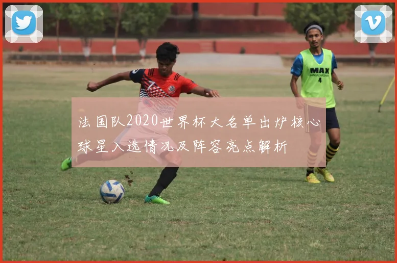 法国队2020世界杯大名单出炉核心球星入选情况及阵容亮点解析
