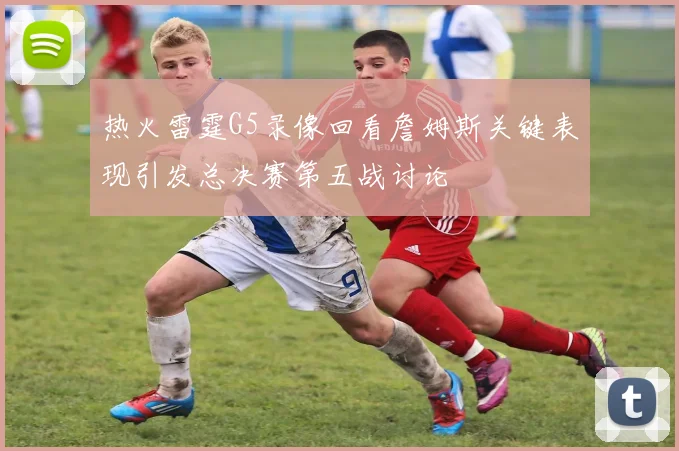 热火雷霆G5录像回看詹姆斯关键表现引发总决赛第五战讨论