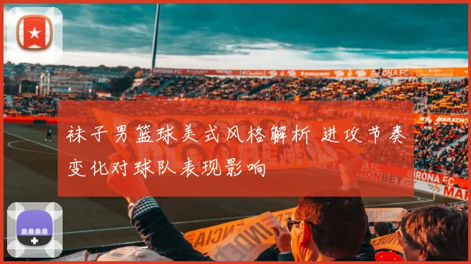 袜子男篮球美式风格解析 进攻节奏变化对球队表现影响