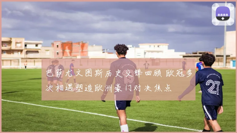 巴萨尤文图斯历史交锋回顾 欧冠多次相遇塑造欧洲豪门对决焦点