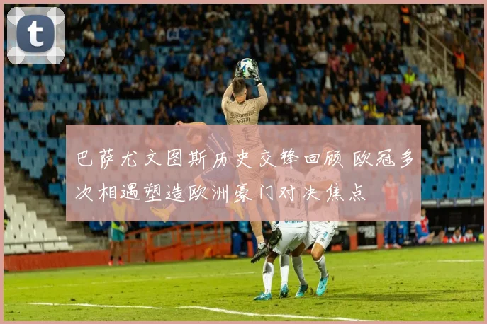 巴萨尤文图斯历史交锋回顾 欧冠多次相遇塑造欧洲豪门对决焦点