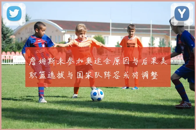 詹姆斯未参加奥运会原因与后果美职篮选拔与国家队阵容或将调整
