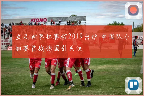 女足世界杯赛程2019出炉 中国队小组赛首战德国引关注