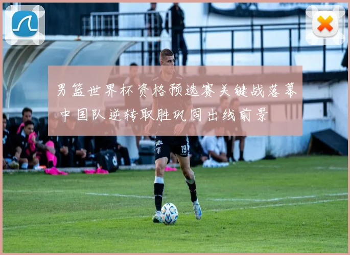 男篮世界杯资格预选赛关键战落幕 中国队逆转取胜巩固出线前景