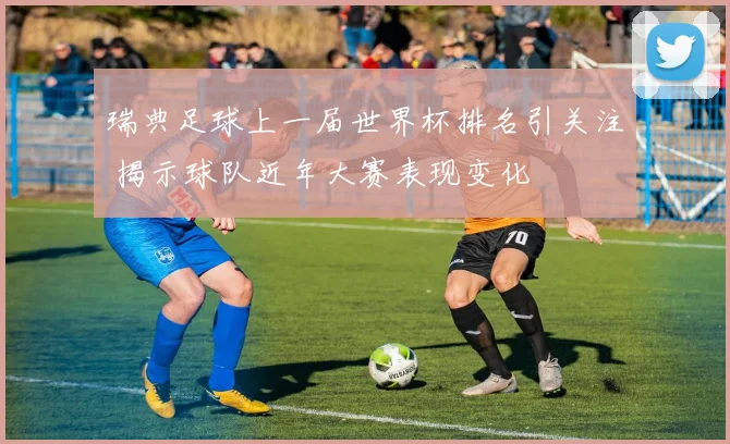 瑞典足球上一届世界杯排名引关注 揭示球队近年大赛表现变化