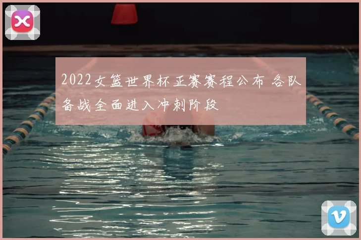 2022女篮世界杯正赛赛程公布 各队备战全面进入冲刺阶段