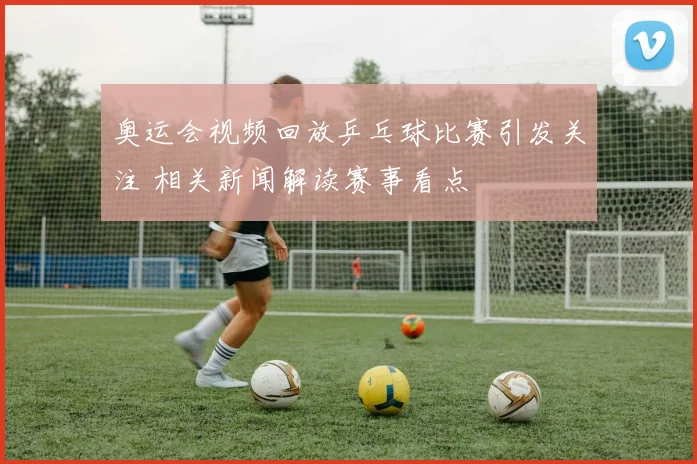 奥运会视频回放乒乓球比赛引发关注 相关新闻解读赛事看点
