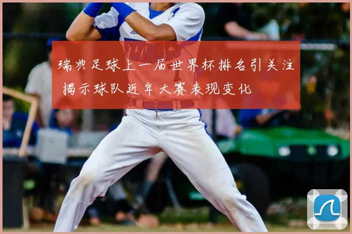 瑞典足球上一届世界杯排名引关注 揭示球队近年大赛表现变化