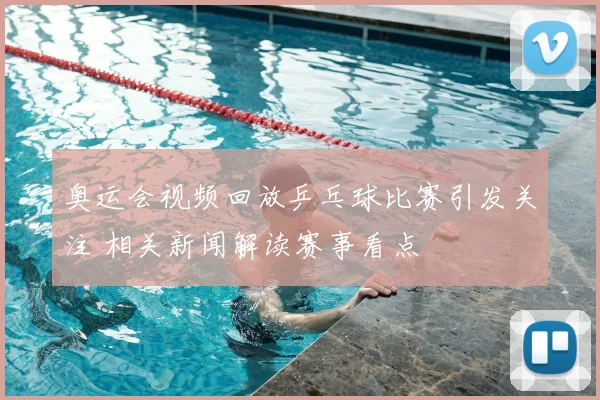 奥运会视频回放乒乓球比赛引发关注 相关新闻解读赛事看点